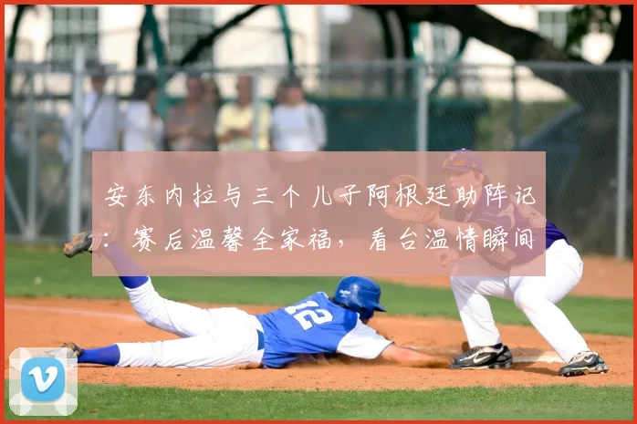 安东内拉与三个儿子阿根廷助阵记：赛后温馨全家福，看台温情瞬间回顾
