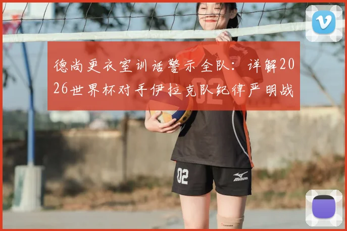 德尚更衣室训话警示全队：详解2026世界杯对手伊拉克队纪律严明战术，法国队破局关键方法分析