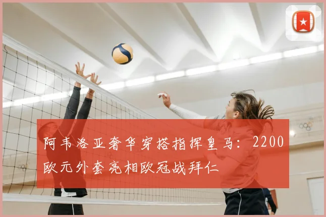 阿韦洛亚奢华穿搭指挥皇马：2200欧元外套亮相欧冠战拜仁