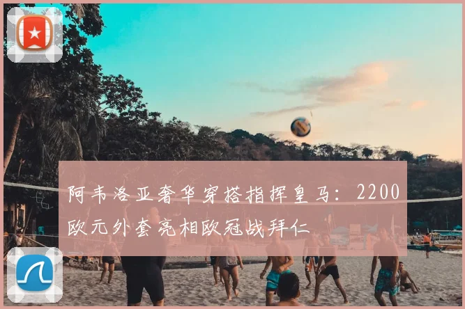 阿韦洛亚奢华穿搭指挥皇马：2200欧元外套亮相欧冠战拜仁