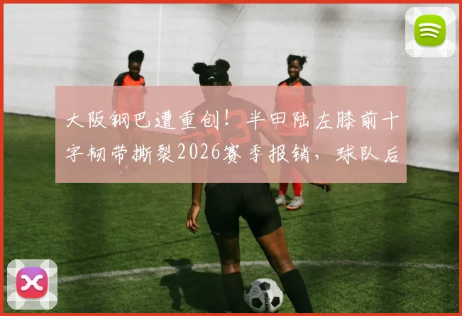 大阪钢巴遭重创！半田陆左膝前十字韧带撕裂2026赛季报销，球队后防危机如何化解？