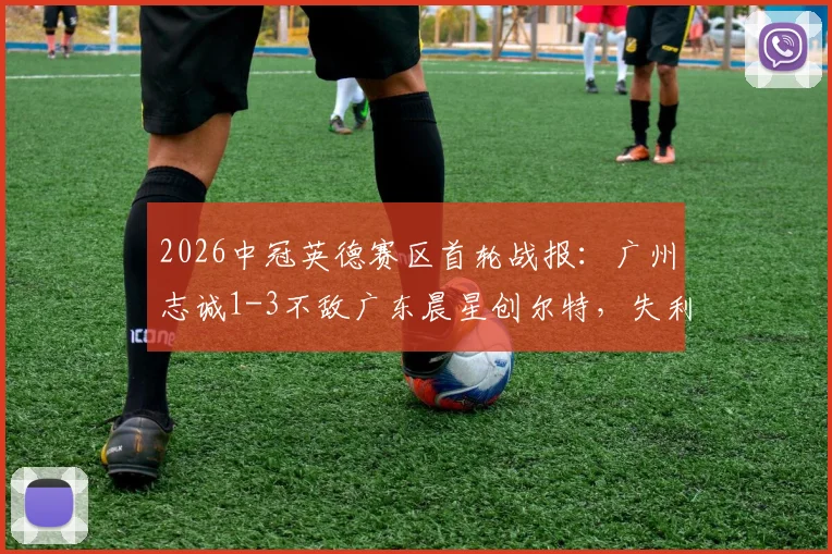 2026中冠英德赛区首轮战报：广州志诚1-3不敌广东晨星创尔特，失利原因与球队前景分析