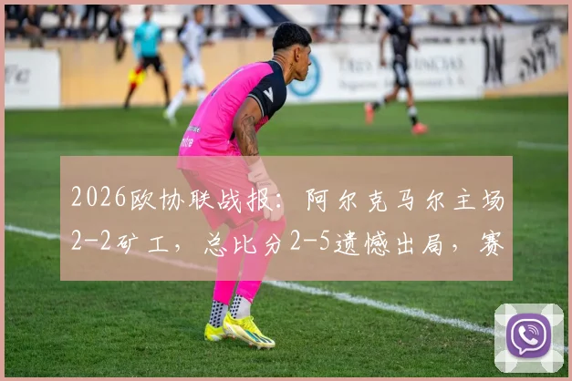 2026欧协联战报：阿尔克马尔主场2-2矿工，总比分2-5遗憾出局，赛后详细分析与比赛关键节点回顾