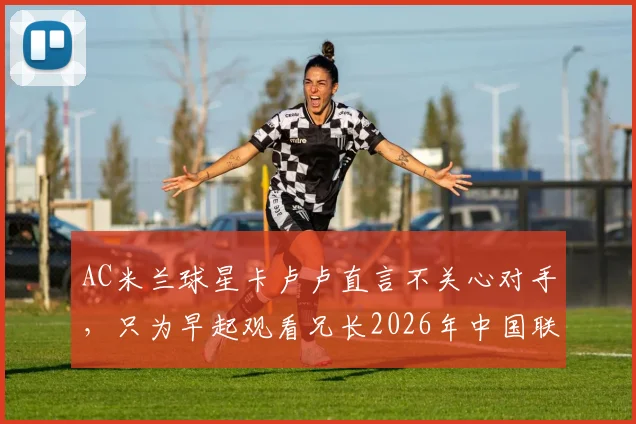 AC米兰球星卡卢卢直言不关心对手，只为早起观看兄长2026年中国联赛比赛，兄弟情谊与职业态度引热议