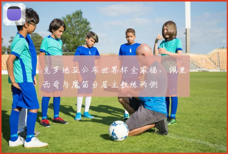 克罗地亚公布世界杯全家福，佩里西奇与魔笛分居主教练两侧