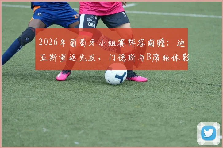 2026年葡萄牙小组赛阵容前瞻：迪亚斯重返先发，门德斯与B席轮休影响解析及战术应对策略