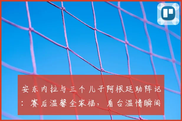 安东内拉与三个儿子阿根廷助阵记：赛后温馨全家福，看台温情瞬间回顾