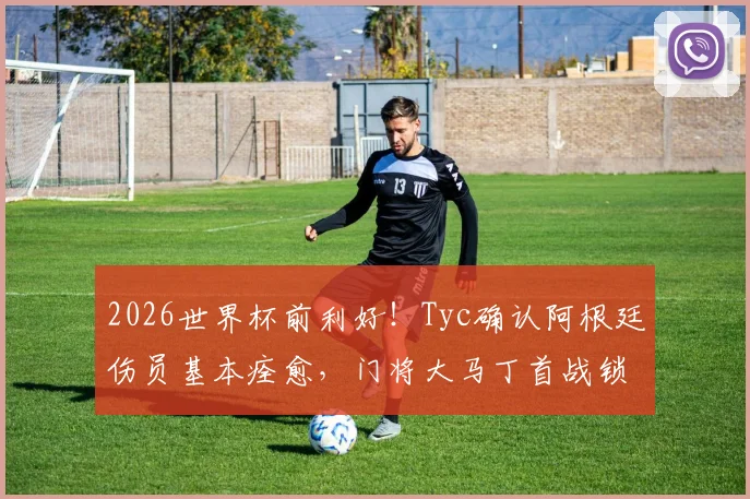 2026世界杯前利好！Tyc确认阿根廷伤员基本痊愈，门将大马丁首战锁定首发位置