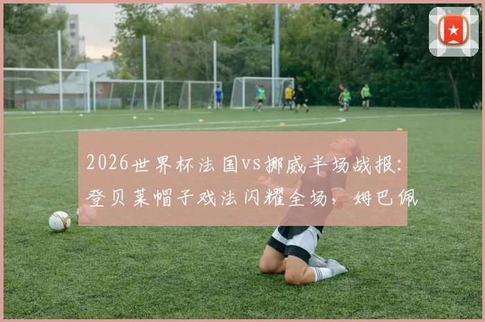 2026世界杯法国vs挪威半场战报：登贝莱帽子戏法闪耀全场，姆巴佩献两次助攻，高清集锦与战术解析