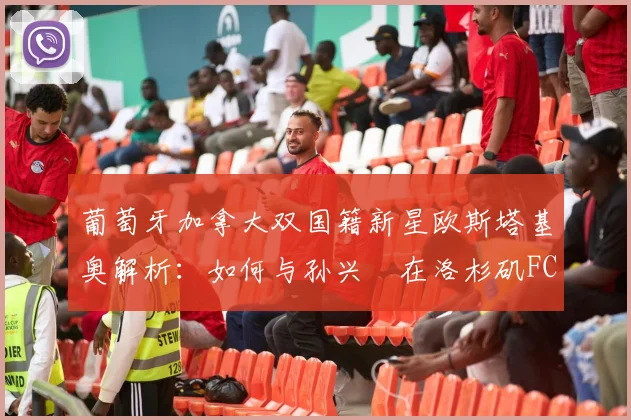 葡萄牙加拿大双国籍新星欧斯塔基奥解析：如何与孙兴慜在洛杉矶FC并肩作战，2026前景展望
