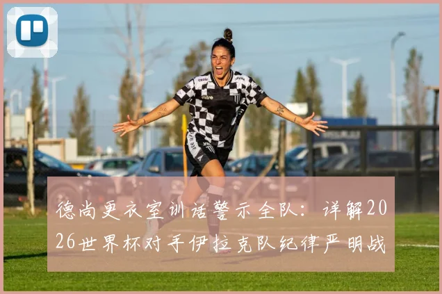 德尚更衣室训话警示全队：详解2026世界杯对手伊拉克队纪律严明战术，法国队破局关键方法分析