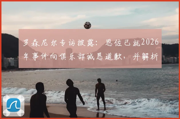 罗森尼尔专访披露：恩佐已就2026年事件向俱乐部诚恳道歉，并解析球队有信心击败曼城的三大关键