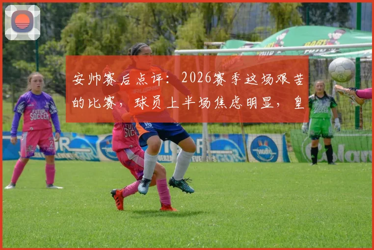 安帅赛后点评：2026赛季这场艰苦的比赛，球员上半场焦虑明显，皇马防守战术如何调整？