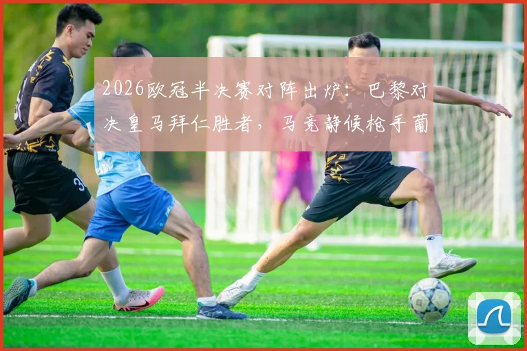 2026欧冠半决赛对阵出炉：巴黎对决皇马拜仁胜者，马竞静候枪手葡体胜者，终极悬念即将揭晓