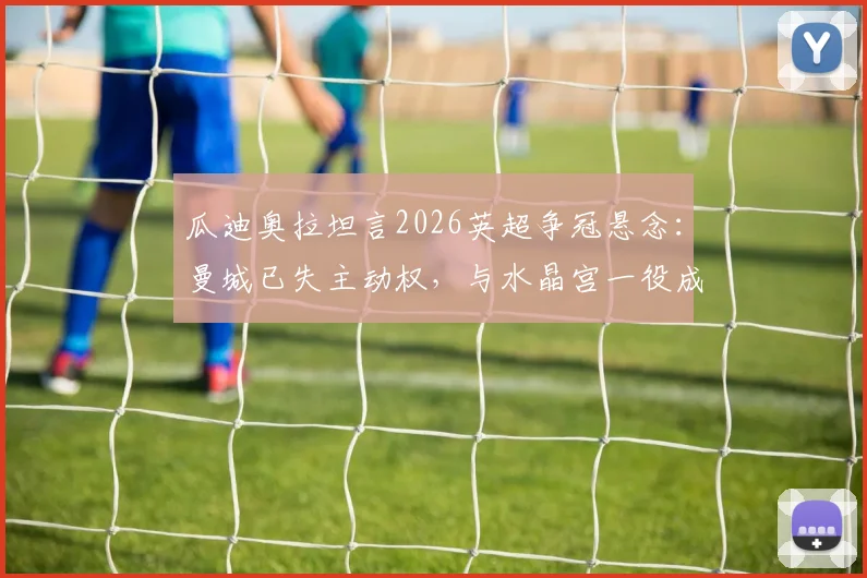 瓜迪奥拉坦言2026英超争冠悬念：曼城已失主动权，与水晶宫一役成决战，利物浦阿森纳球迷如何看？