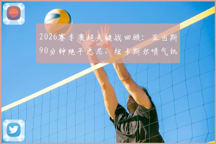 2026赛季澳超关键战回顾:亚当斯90分钟绝平悉尼,纽卡斯尔喷气机拖入加时赛