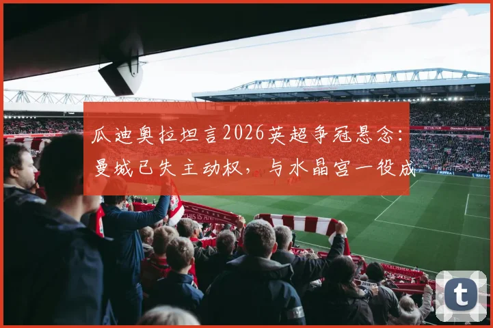瓜迪奥拉坦言2026英超争冠悬念:曼城已失主动权,与水晶宫一役成决战,利物浦阿森纳球迷如何看?