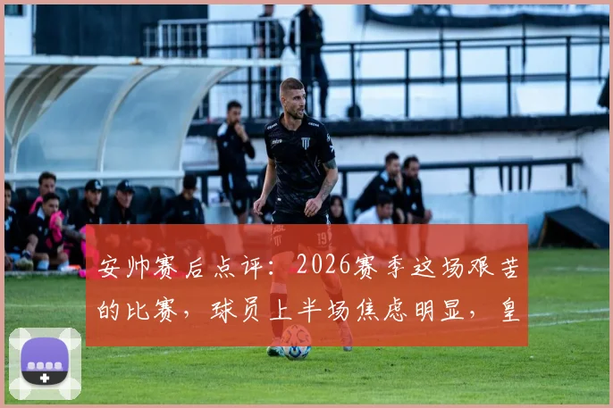 安帅赛后点评：2026赛季这场艰苦的比赛，球员上半场焦虑明显，皇马防守战术如何调整？