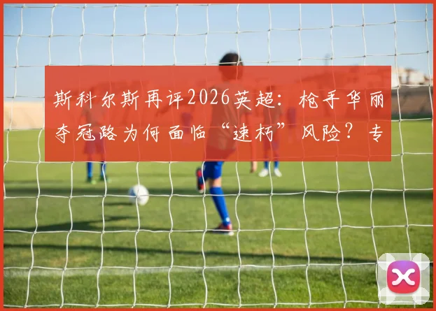斯科尔斯再评2026英超：枪手华丽夺冠路为何面临“速朽”风险？专家深度解读比赛风格与冠军记忆