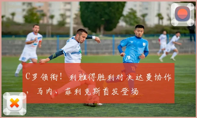 C罗领衔！利雅得胜利对决达曼协作，马内、菲利克斯首发登场