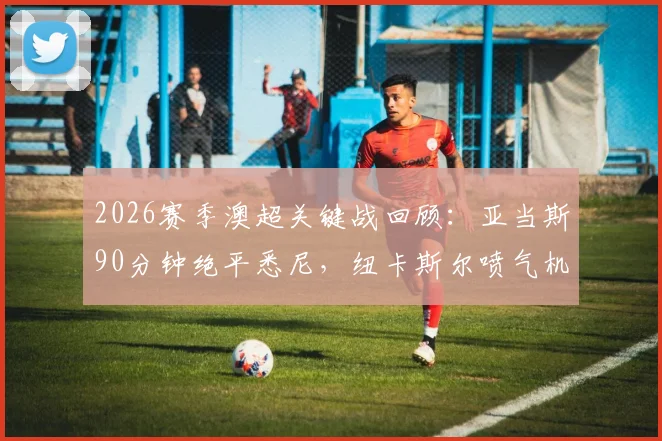 2026赛季澳超关键战回顾：亚当斯90分钟绝平悉尼，纽卡斯尔喷气机拖入加时赛